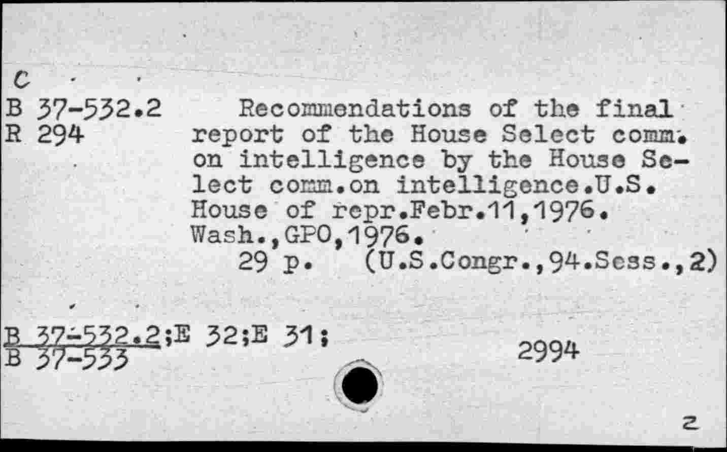 ﻿с ■
В 37-552.2 Recommendations of the final
R 294 report of the House Select commi on intelligence by the House Select comm.on intelligence.U.S. House of repr.Febr.,1976. Wash.,GPO,1976.
29 P»	(U.S.Congr.,94.Scss.,
2)
B..3.7à53.2^g;E 52îE 31 î В з7-з5з
2994